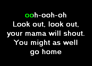 ooh-ooh-oh
Look out, look out,

your mama will shout.
You might as well
go home