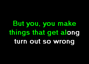 But you, you make

things that get along
turn out so wrong