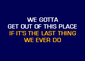 WE GO'ITA
GET OUT OF THIS PLACE
IF IT'S THE LAST THING
WE EVER DO