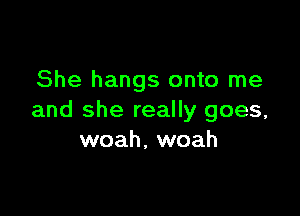 She hangs onto me

and she really goes,
woah, woah