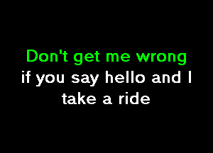 Don't get me wrong

if you say hello and I
take a ride