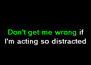 Don't get me wrong if
I'm acting so distracted