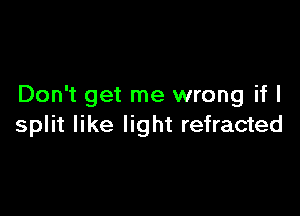 Don't get me wrong if I

split like light refracted