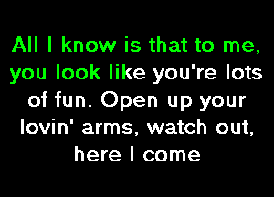 All I know is that to me,
you look like you're lots
of fun. Open up your
lovin' arms, watch out,
here I come