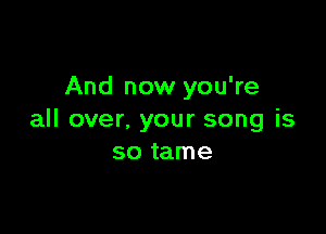 And now you're

all over, your song is
so tame