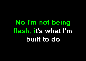 No I'm not being

flash, it's what I'm
built to do