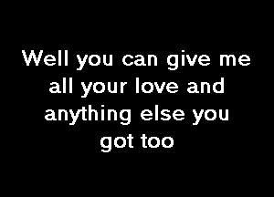 Well you can give me
all your love and

anything else you
got too