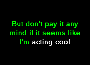 But don't pay it any

mind if it seems like
I'm acting cool