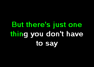 But there's just one

thing you don't have
to say