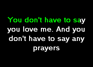 You don't have to say
you love me. And you

don't have to say any
prayers