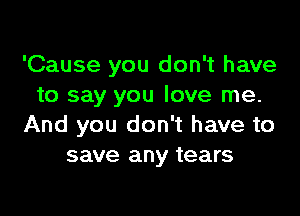 'Cause you don't have
to say you love me.

And you don't have to
save any tears