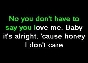 No you don't have to
say you love me. Baby

it's alright. 'cause honey
I don't care