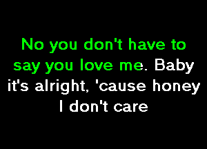 No you don't have to
say you love me. Baby

it's alright. 'cause honey
I don't care