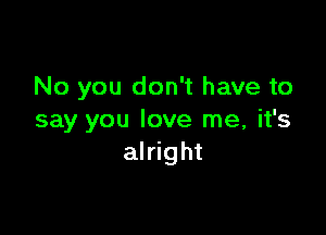 No you don't have to

say you love me, it's
alright