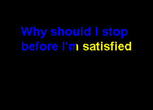 Why should I stop
before I'm satisfied