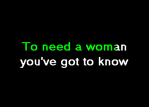 To need a woman

you've got to know