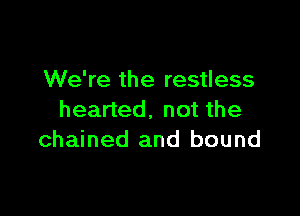 We're the restless

hearted. not the
chained and bound