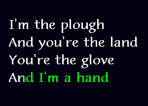 I'm the plough
And you're the land

You're the glove
And I'm a hand