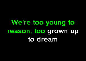 We're too young to

reason, too grown up
to dream