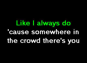 Like I always do

'cause somewhere in
the crowd there's you