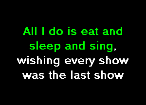 All I do is eat and
sleep and sing,

wishing every show
was the last show