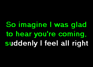 So imagine I was glad

to hear you're coming,
suddenly I feel all right