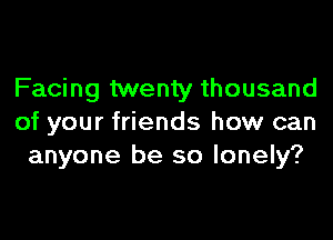 Facing twenty thousand

of your friends how can
anyone be so lonely?