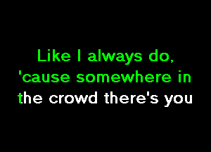 Like I always do,

'cause somewhere in
the crowd there's you