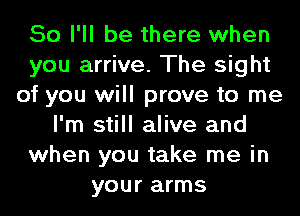 So I'll be there when
you arrive. The sight
of you will prove to me
I'm still alive and
when you take me in
your arms