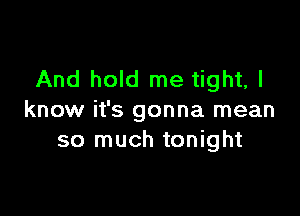 And hold me tight, I

know it's gonna mean
so much tonight