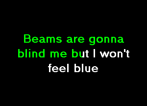 Beams are gonna

blind me but I won't
feel blue