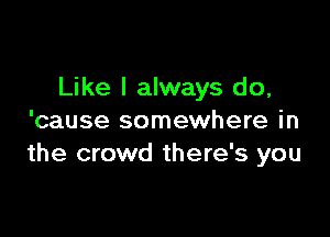 Like I always do,

'cause somewhere in
the crowd there's you