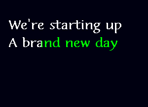 We're starting up
A brand new day