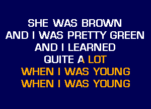 SHE WAS BROWN
AND I WAS PRE'ITY GREEN
AND I LEARNED
QUITE A LOT
WHEN I WAS YOUNG
WHEN I WAS YOUNG