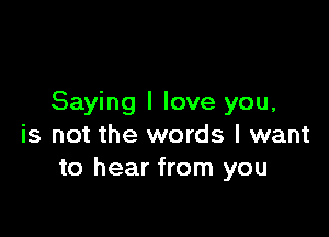 Saying I love you,

is not the words I want
to hear from you