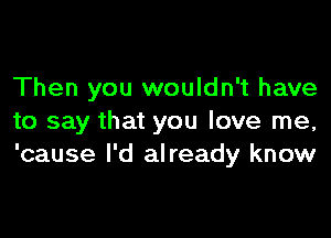 Then you wouldn't have

to say that you love me,
'cause I'd already know