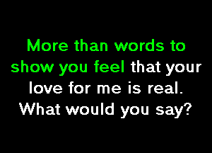 More than words to
show you feel that your

love for me is real.
What would you say?