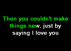 Then you couldn't make

things new, just by
saying I love you