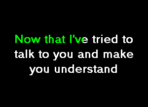 Now that I've tried to

talk to you and make
you understand