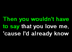 Then you wouldn't have

to say that you love me,
'cause I'd already know