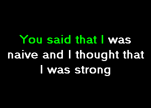 You said that l was

naive and I thought that
l was strong