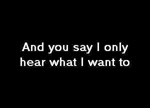 And you say I only

hear what I want to