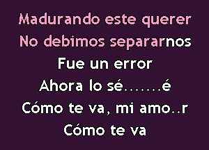 Madurando este querer
No debimos separarnos
Fue un error

Ahora lo 56') ....... 6'3
Cbmo te va, mi amo..r
Cbmo te va