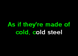 As if they're made of

cold, cold steel