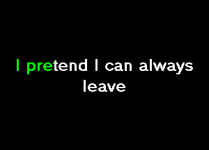 I pretend I can always

leave