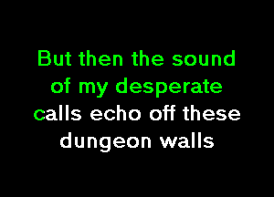 But then the sound
of my desperate

calls echo off these
dungeon walls