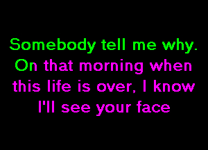 Somebody tell me why.
On that morning when

this life is over, I know
I'll see your face