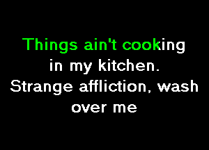 Things ain't cooking
in my kitchen.

Strange affliction, wash
over me