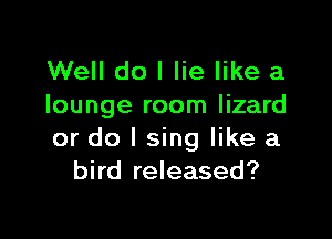 Well do I lie like a
lounge room lizard

or do I sing like a
bird released?