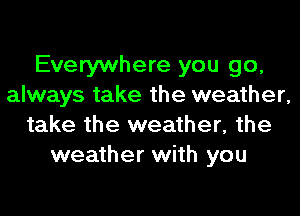 Everywhere you go,
always take the weather,
take the weather, the
weather with you